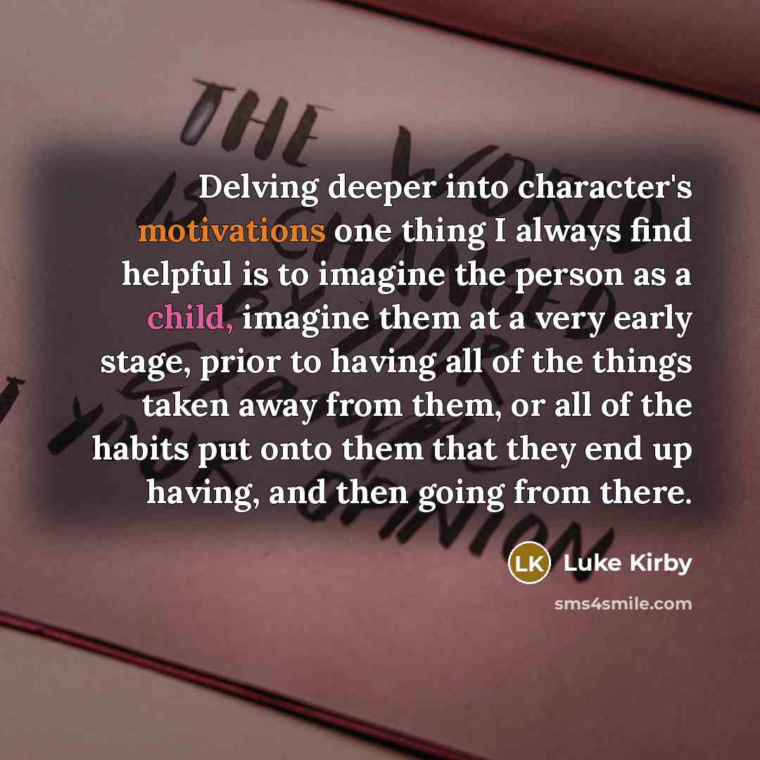 “Delving deeper into character's motivations one thing I always find helpful is to imagine the person as a child, imagine them at a very early stage, prior to having all of the things taken away from them, or all of the habits put onto them that they end up having, and then going from there.” quote by Luke Kirby