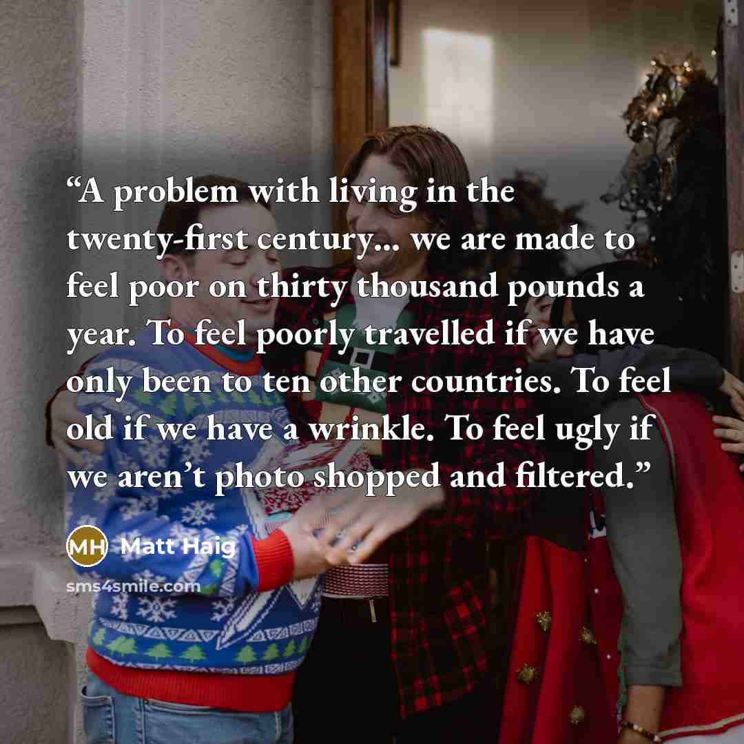 “A problem with living in the twenty-first century… we are made to feel poor on thirty thousand pounds a year. To feel poorly travelled if we have only been to ten other countries. To feel old if we have a wrinkle. To feel ugly if we aren’t photo shopped and filtered.” quote by Matt Haig