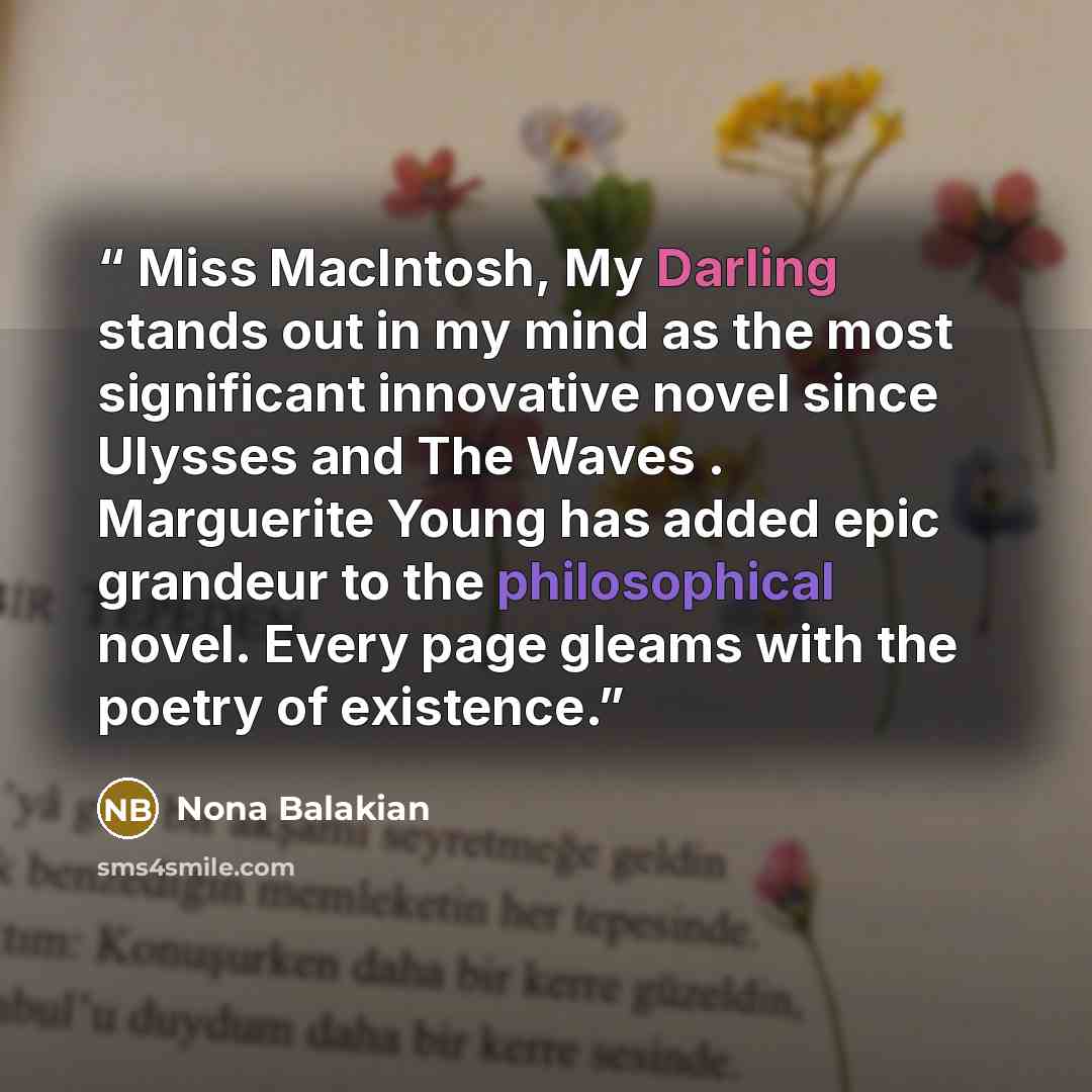 “Miss MacIntosh, My Darling stands out in my mind as the most significant innovative novel since Ulysses and The Waves . Marguerite Young has added epic grandeur to the philosophical novel. Every page gleams with the poetry of existence.” quote by Nona Balakian