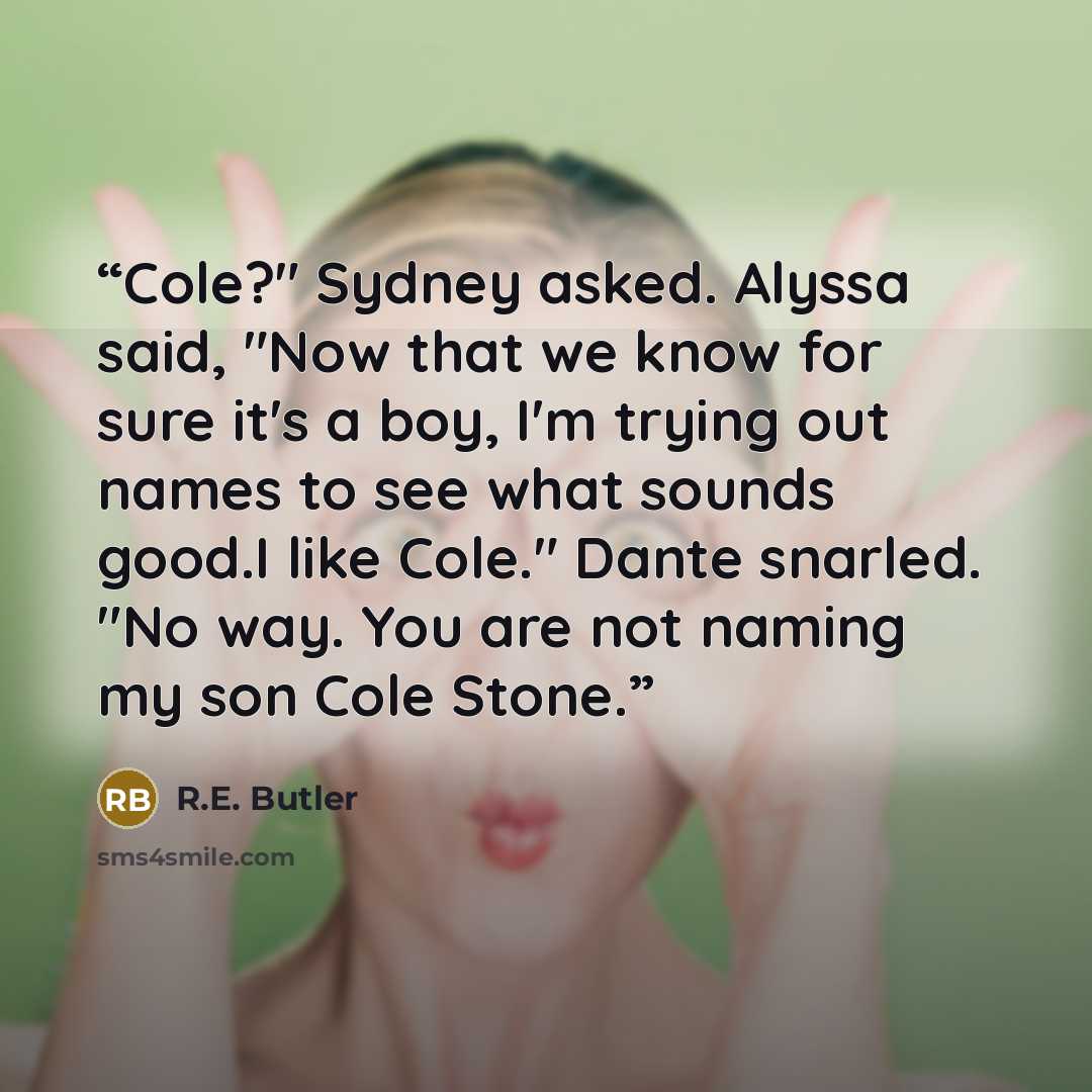 “Cole?" Sydney asked. Alyssa said, "Now that we know for sure it's a boy, I'm trying out names to see what sounds good.I like Cole." Dante snarled. "No way. You are not naming my son Cole Stone.” quote by R.E. Butler