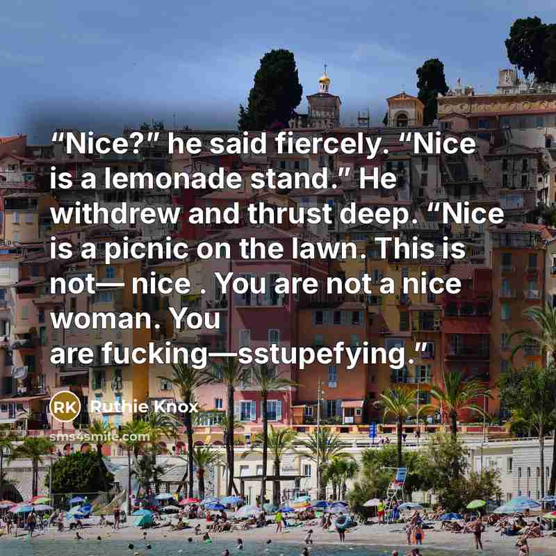 “Nice?” he said fiercely. “Nice is a lemonade stand.” He withdrew and thrust deep. “Nice is a picnic on the lawn. This is not— nice . You are not a nice woman. You are fucking—sstupefying.” quote by Ruthie Knox