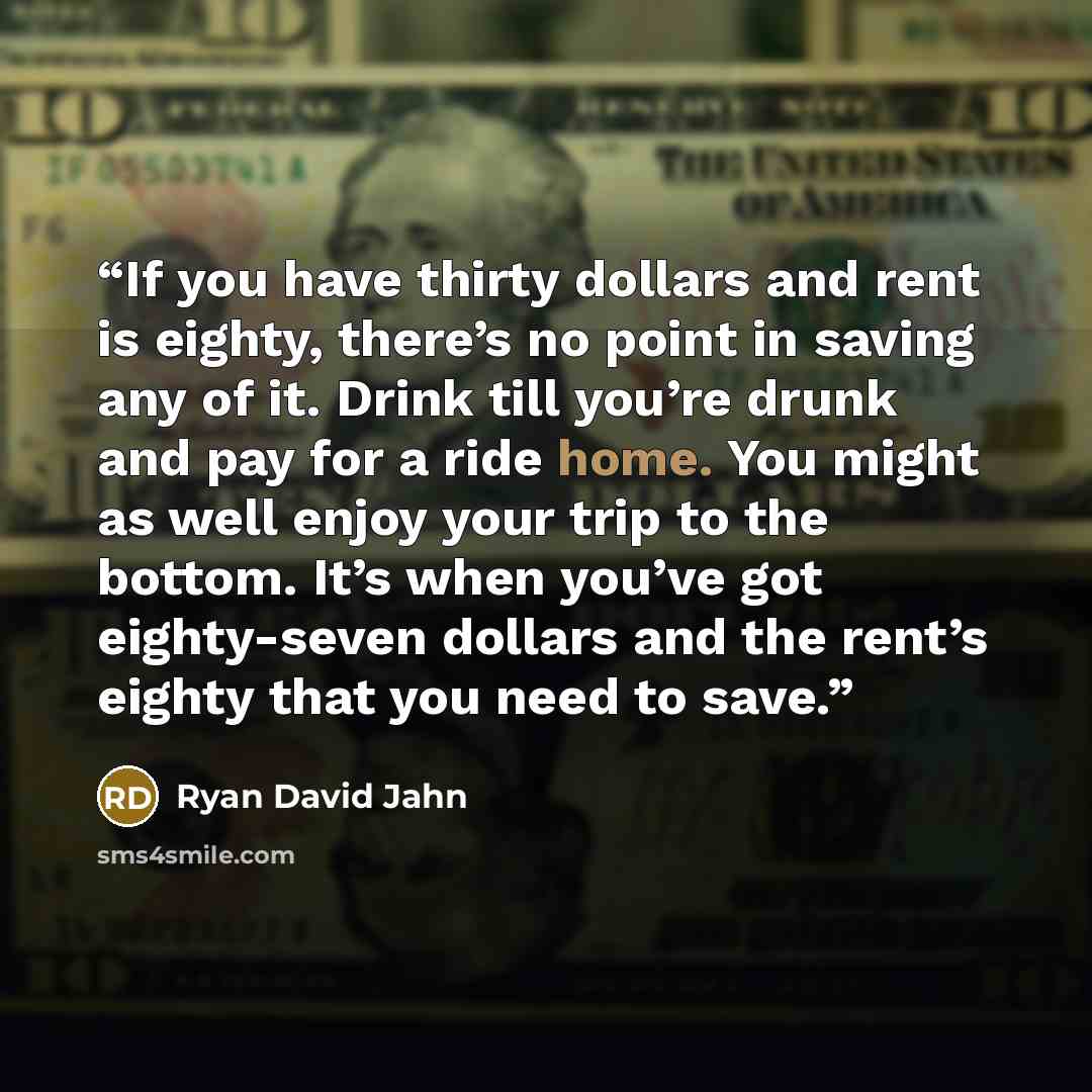 “If you have thirty dollars and rent is eighty, there’s no point in saving any of it. Drink till you’re drunk and pay for a ride home. You might as well enjoy your trip to the bottom. It’s when you’ve got eighty-seven dollars and the rent’s eighty that you need to save.” quote by Ryan David Jahn
