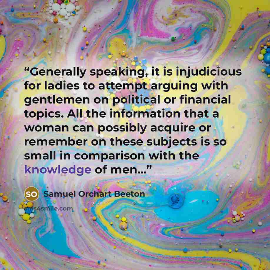 “Generally speaking, it is injudicious for ladies to attempt arguing with gentlemen on political or financial topics. All the information that a woman can possibly acquire or remember on these subjects is so small in comparison with the knowledge of men...” quote by Samuel Orchart Beeton