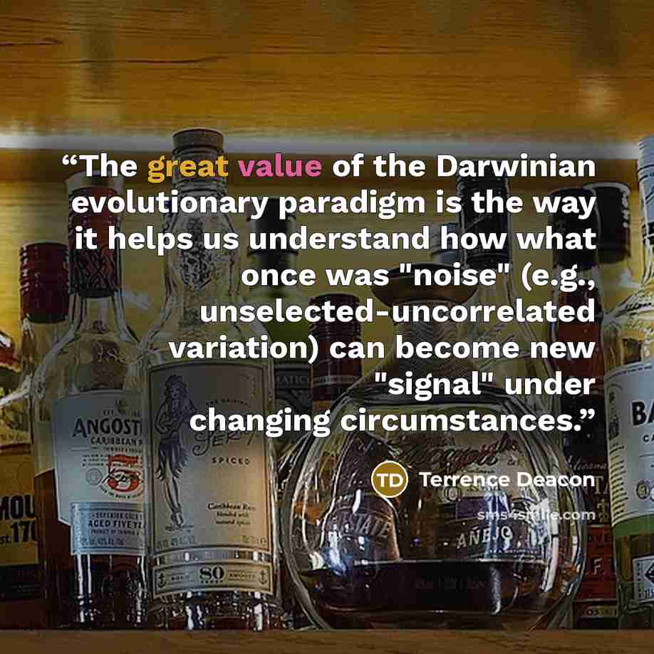 “The great value of the Darwinian evolutionary paradigm is the way it helps us understand how what once was "noise" (e.g., unselected-uncorrelated variation) can become new "signal" under changing circumstances.” quote by Terrence Deacon