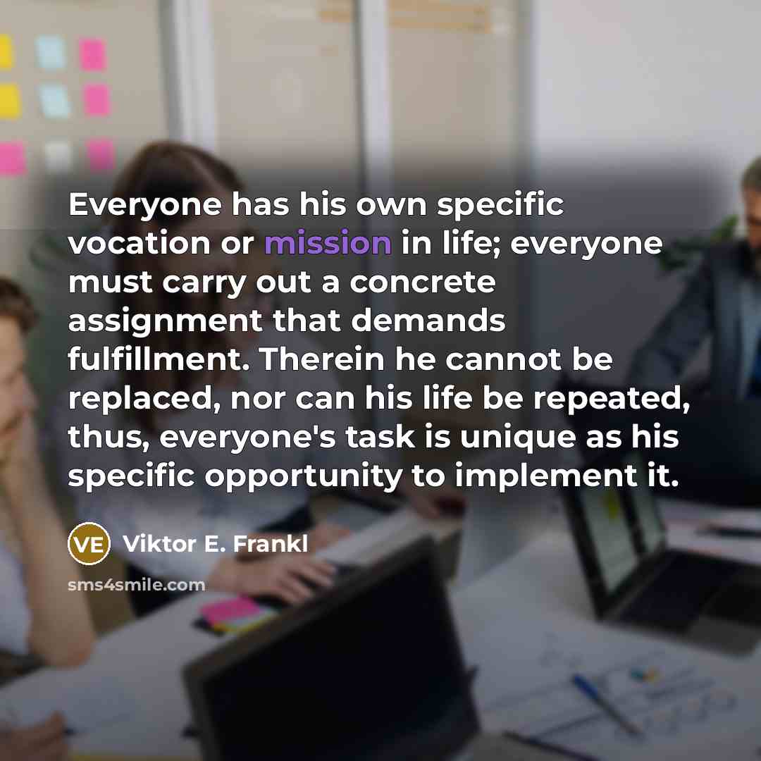“Everyone has his own specific vocation or mission in life; everyone must carry out a concrete assignment that demands fulfillment. Therein he cannot be replaced, nor can his life be repeated, thus, everyone's task is unique as his specific opportunity to implement it.” quote by Viktor E. Frankl