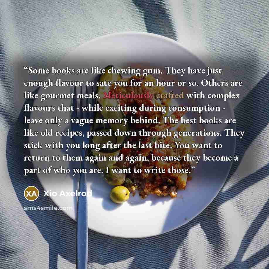 “Some books are like chewing gum. They have just enough flavour to sate you for an hour or so. Others are like gourmet meals. Meticulously crafted with complex flavours that - while exciting during consumption - leave only a vague memory behind. The best books are like old recipes, passed down…” quote by Xio Axelrod