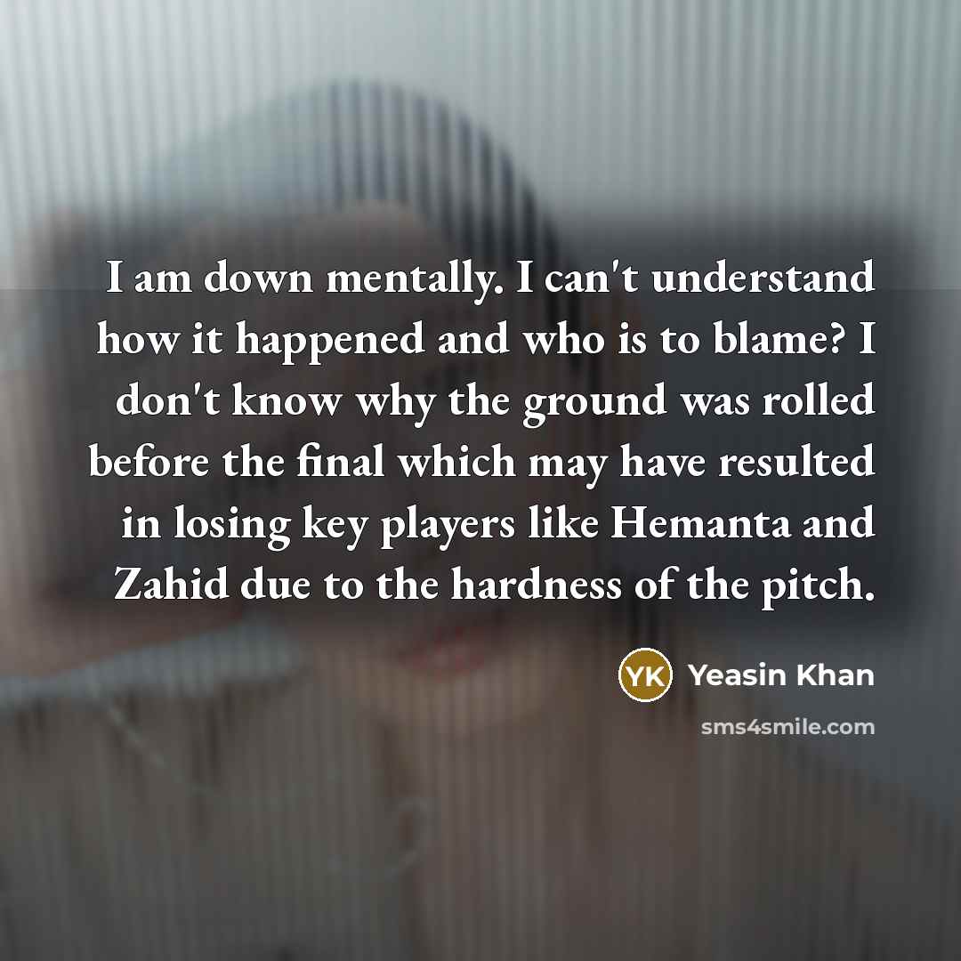 “I am down mentally. I can't understand how it happened and who is to blame? I don't know why the ground was rolled before the final which may have resulted in losing key players like Hemanta and Zahid due to the hardness of the pitch.” quote by Yeasin Khan
