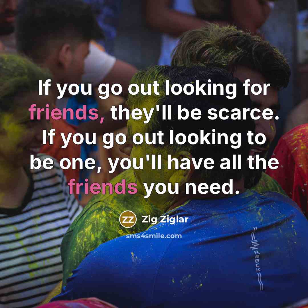 “If you go out looking for friends, they'll be scarce. If you go out looking to be one, you'll have all the friends you need.” quote by Zig Ziglar