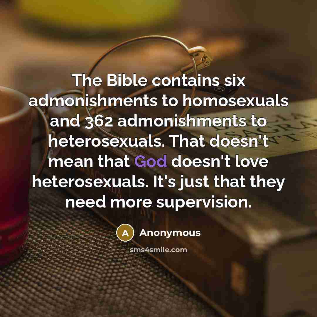 “The Bible contains six admonishments to homosexuals and 362 admonishments to heterosexuals. That doesn't mean that God doesn't love heterosexuals. It's just that they need more supervision.” quote by Anonymous