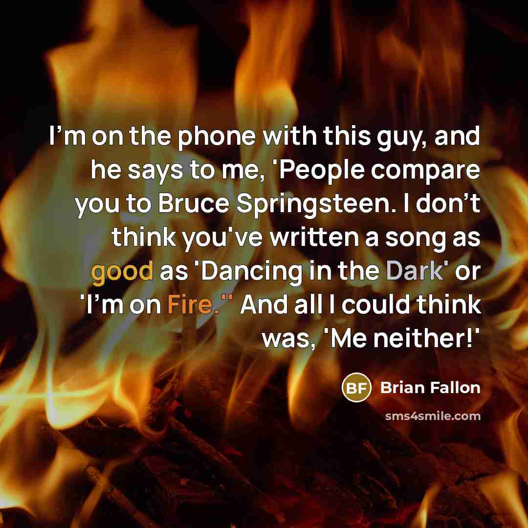 “I'm on the phone with this guy, and he says to me, 'People compare you to Bruce Springsteen. I don't think you've written a song as good as 'Dancing in the Dark' or 'I'm on Fire.'' And all I could think was, 'Me neither!'” quote by Brian Fallon