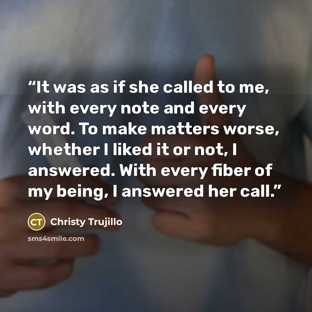 “It was as if she called to me, with every note and every word. To make matters worse, whether I liked it or not, I answered. With every fiber of my being, I answered her call.” quote by Christy Trujillo