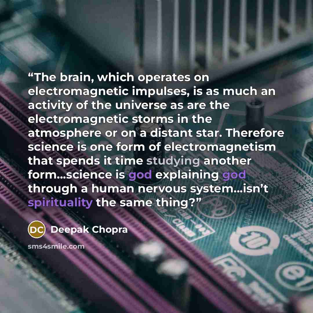 “The brain, which operates on electromagnetic impulses, is as much an activity of the universe as are the electromagnetic storms in the atmosphere or on a distant star. Therefore science is one form of electromagnetism that spends it time studying another form…science is god explaining god through…” quote by Deepak Chopra