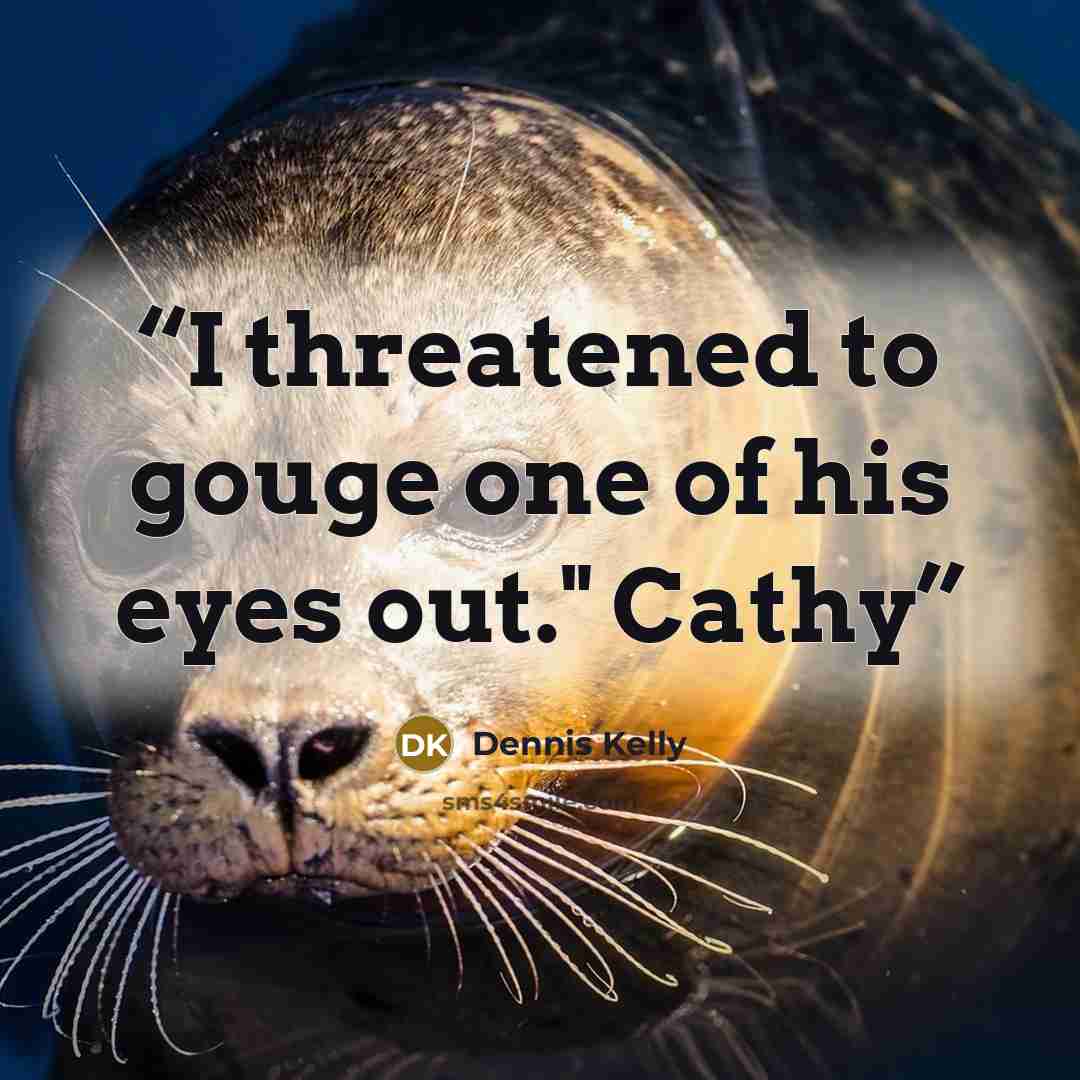 “I threatened to gouge one of his eyes out." Cathy” quote by Dennis Kelly