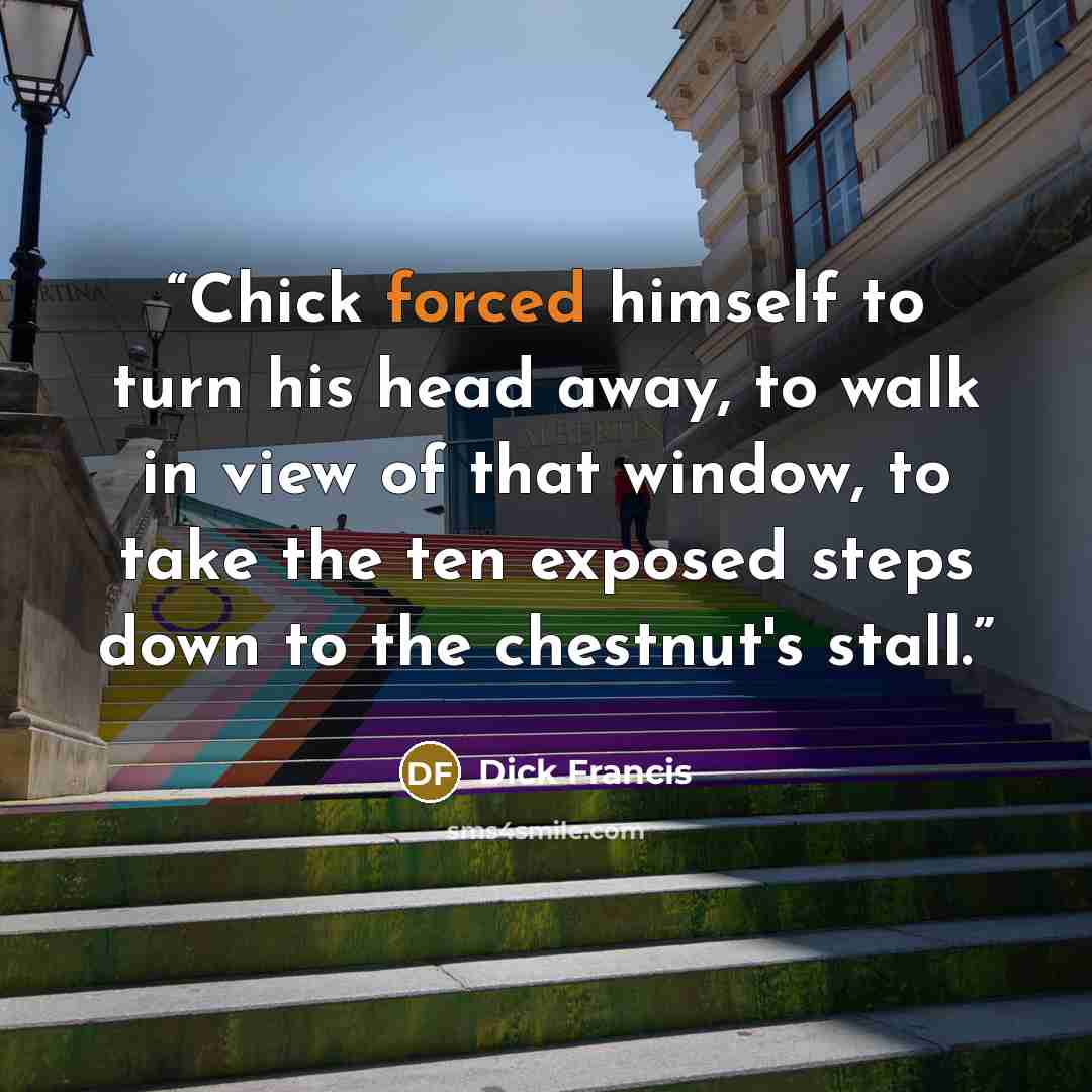 “Chick forced himself to turn his head away, to walk in view of that window, to take the ten exposed steps down to the chestnut's stall.” quote by Dick Francis