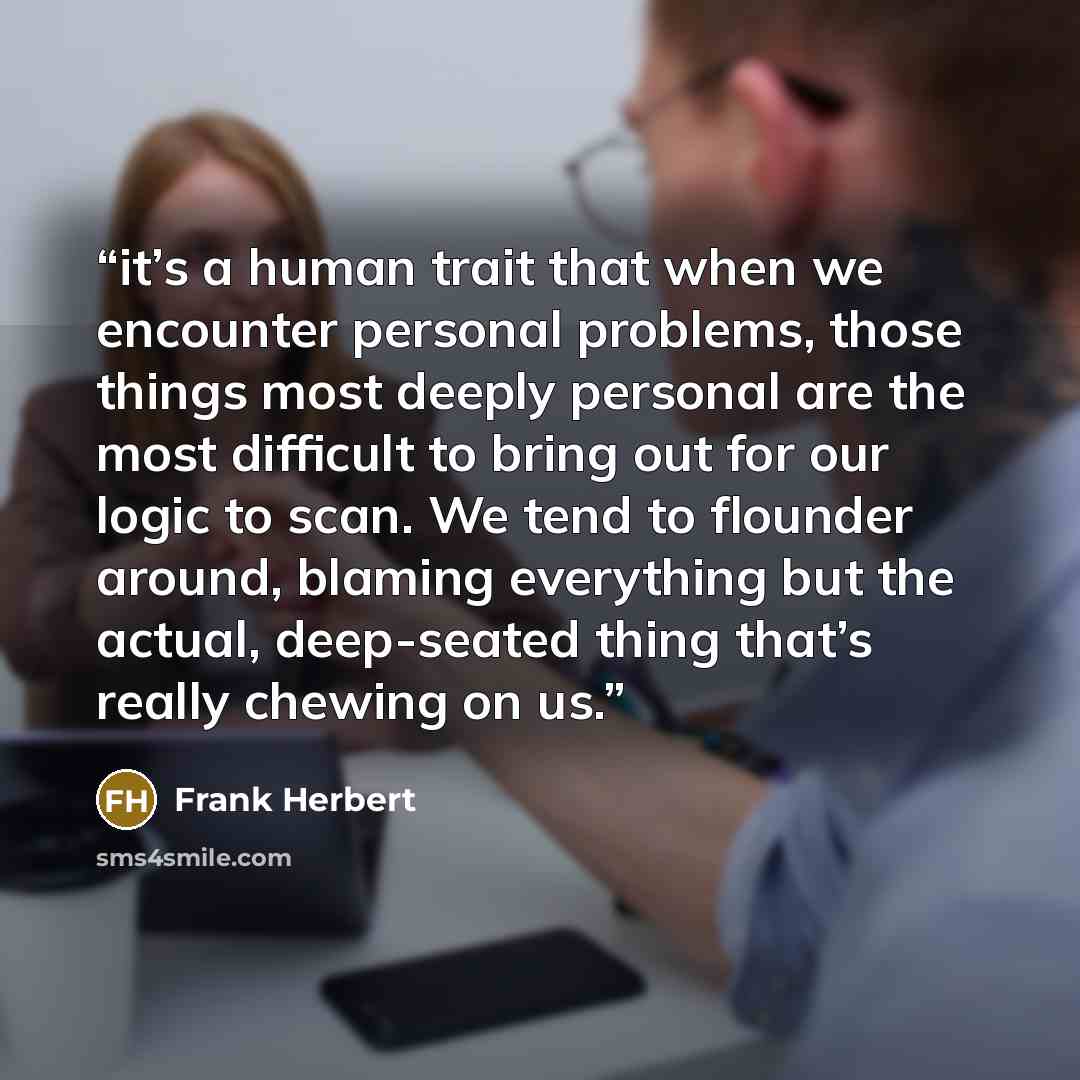 “it’s a human trait that when we encounter personal problems, those things most deeply personal are the most difficult to bring out for our logic to scan. We tend to flounder around, blaming everything but the actual, deep-seated thing that’s really chewing on us.” quote by Frank Herbert