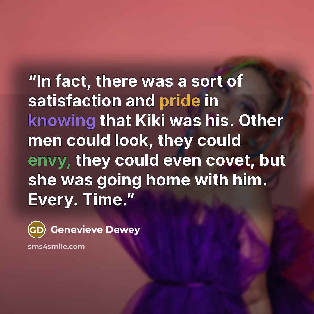 “In fact, there was a sort of satisfaction and pride in knowing that Kiki was his. Other men could look, they could envy, they could even covet, but she was going home with him. Every. Time.” quote by Genevieve Dewey