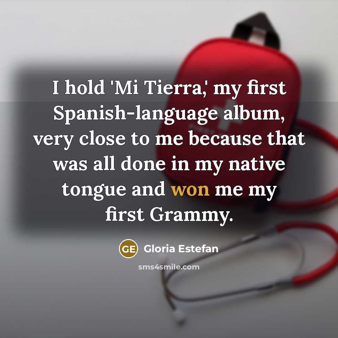 “I hold 'Mi Tierra,' my first Spanish-language album, very close to me because that was all done in my native tongue and won me my first Grammy.” quote by Gloria Estefan