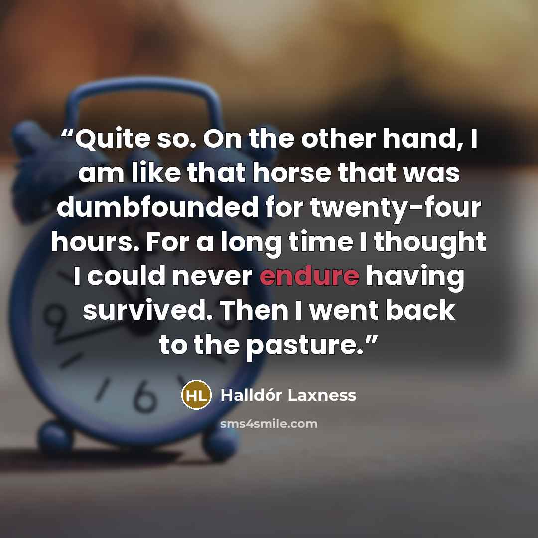 “Quite so. On the other hand, I am like that horse that was dumbfounded for twenty-four hours. For a long time I thought I could never endure having survived. Then I went back to the pasture.” quote by Halldor Laxness