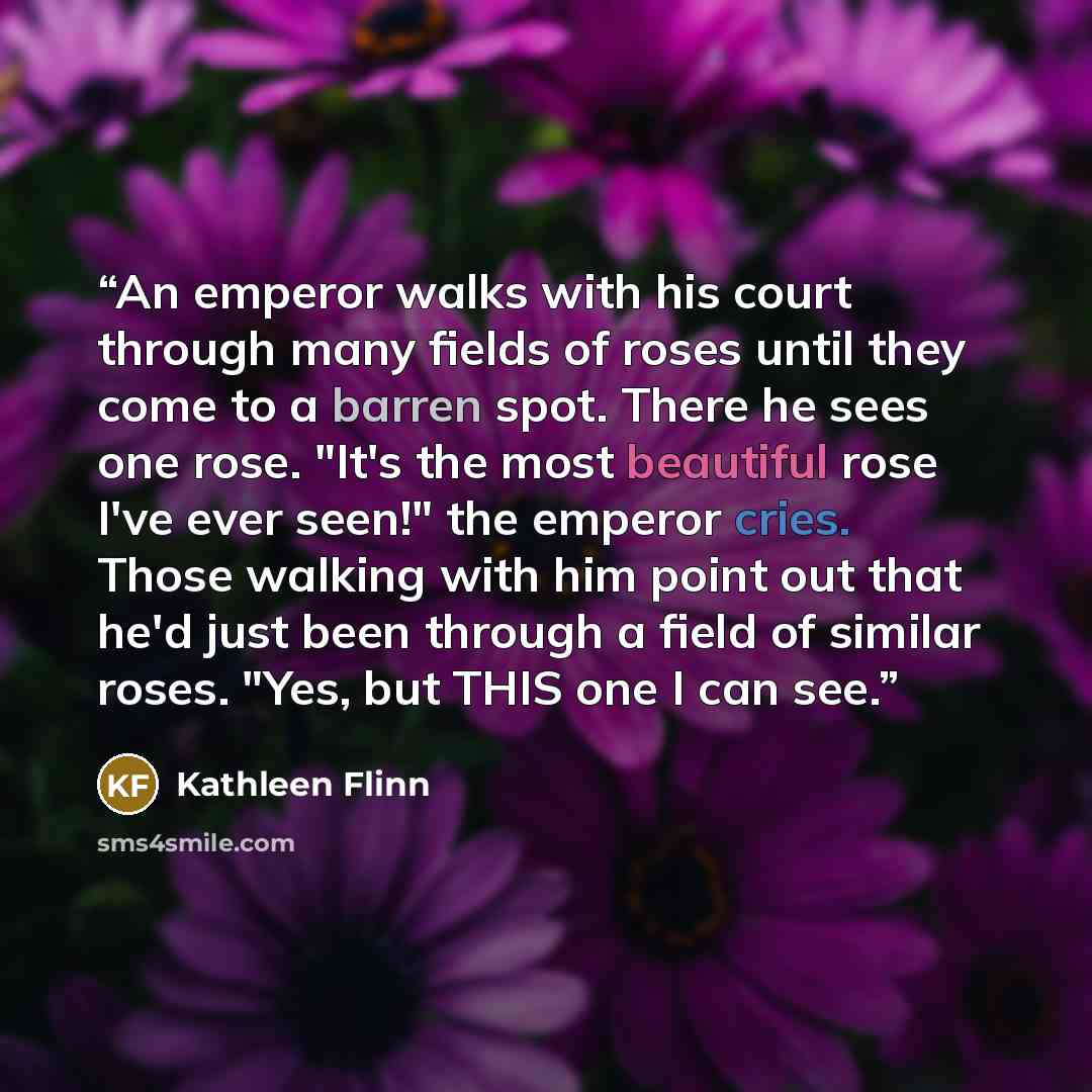 “An emperor walks with his court through many fields of roses until they come to a barren spot. There he sees one rose. "It's the most beautiful rose I've ever seen!" the emperor cries. Those walking with him point out that he'd just been through a field of similar roses. "Yes, but THIS one I can…” quote by Kathleen Flinn