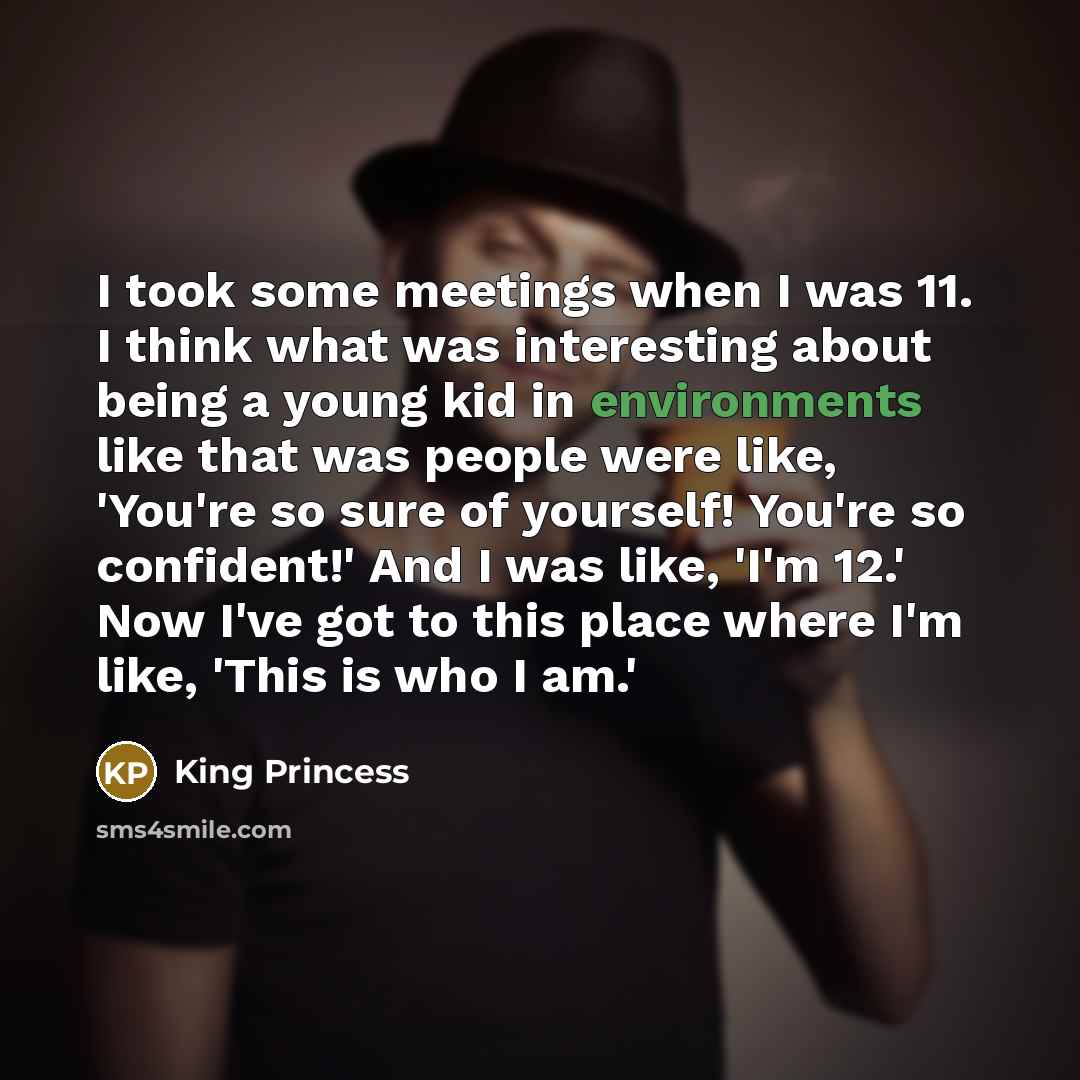 “I took some meetings when I was 11. I think what was interesting about being a young kid in environments like that was people were like, 'You're so sure of yourself! You're so confident!' And I was like, 'I'm 12.' Now I've got to this place where I'm like, 'This is who I am.'” quote by King Princess