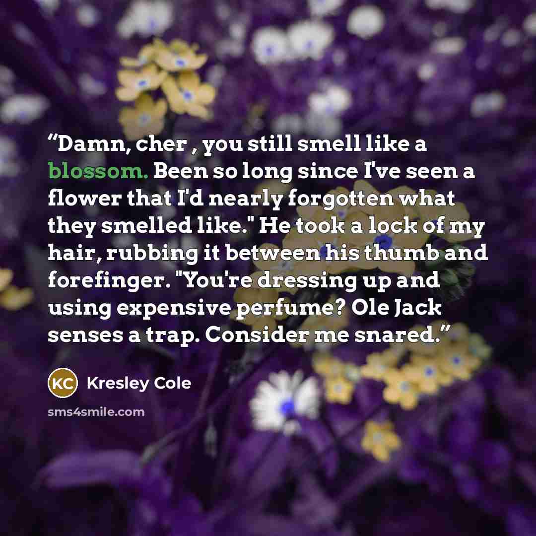 “Damn, cher , you still smell like a blossom. Been so long since I've seen a flower that I'd nearly forgotten what they smelled like." He took a lock of my hair, rubbing it between his thumb and forefinger. "You're dressing up and using expensive perfume? Ole Jack senses a trap. Consider me snared.” quote by Kresley Cole