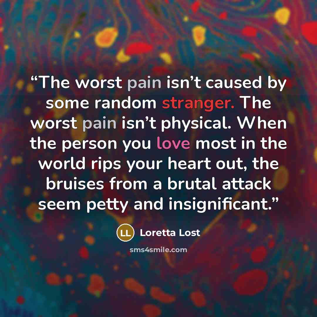 “The worst pain isn’t caused by some random stranger. The worst pain isn’t physical. When the person you love most in the world rips your heart out, the bruises from a brutal attack seem petty and insignificant.” quote by Loretta Lost