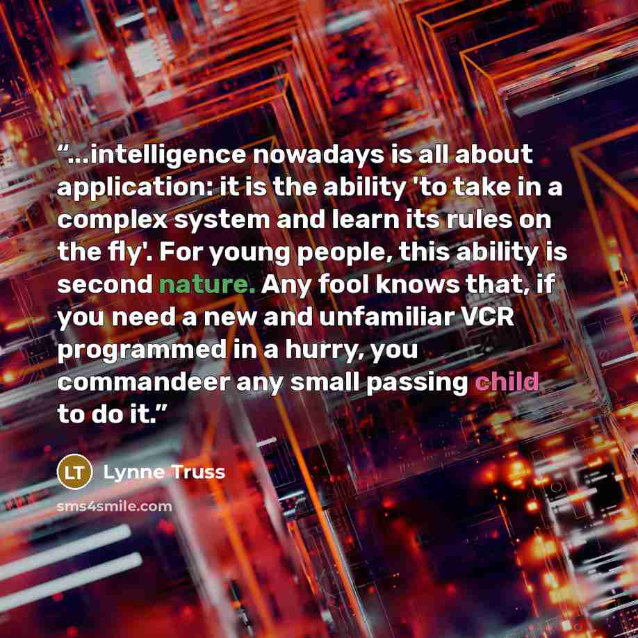 “...intelligence nowadays is all about application: it is the ability 'to take in a complex system and learn its rules on the fly'. For young people, this ability is second nature. Any fool knows that, if you need a new and unfamiliar VCR programmed in a hurry, you commandeer any small passing…” quote by Lynne Truss