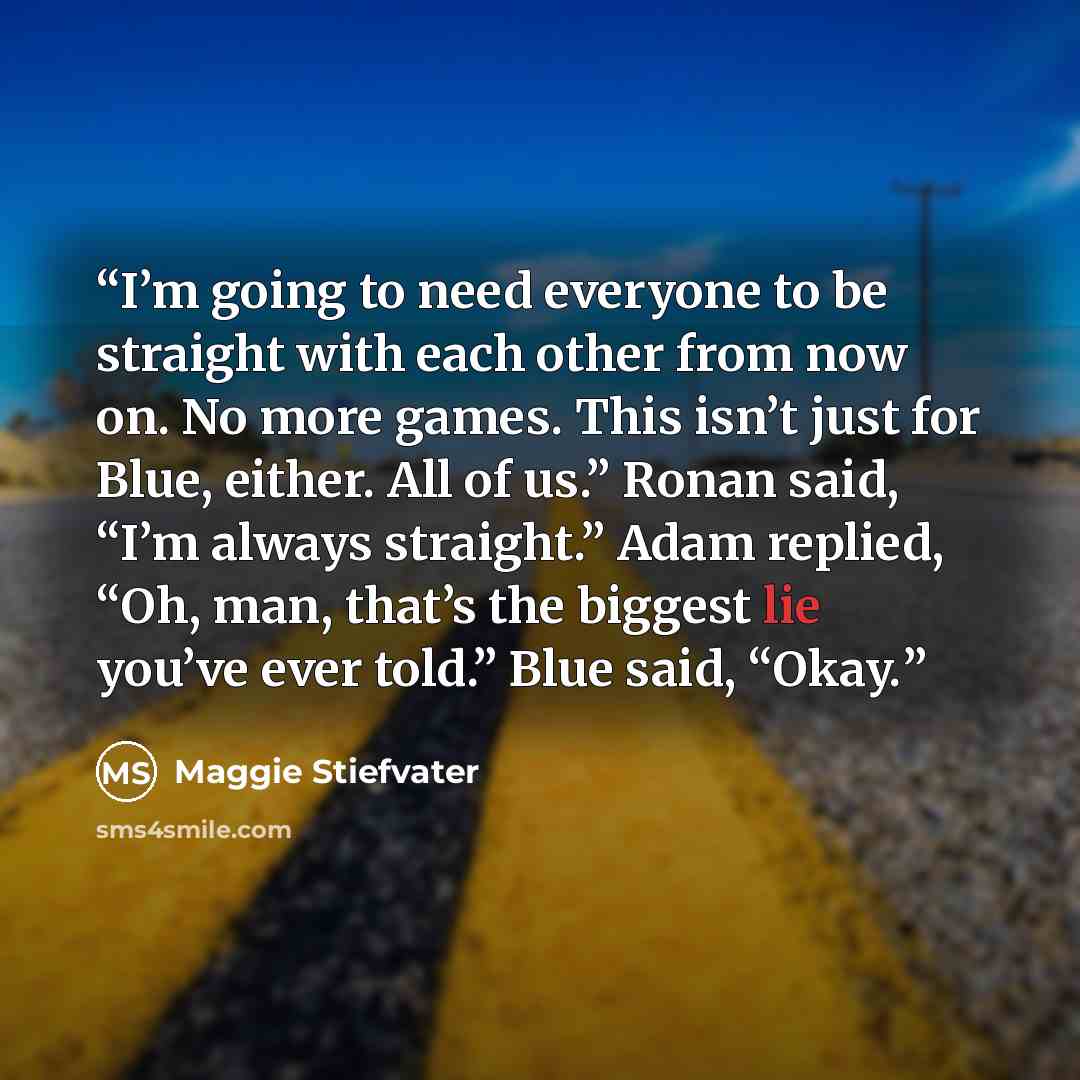 “I’m going to need everyone to be straight with each other from now on. No more games. This isn’t just for Blue, either. All of us.” Ronan said, “I’m always straight.” Adam replied, “Oh, man, that’s the biggest lie you’ve ever told.” Blue said, “Okay.” quote by Maggie Stiefvater