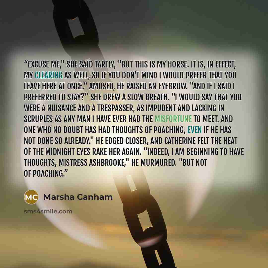 “Excuse me," she said tartly, "but this is my horse. It is, in effect, my clearing as well, so if you don't mind I would prefer that you leave here at once." Amused, he raised an eyebrow. "And if I said I preferred to stay?" She drew a slow breath. "I would say that you were a nuisance and a…” quote by Marsha Canham