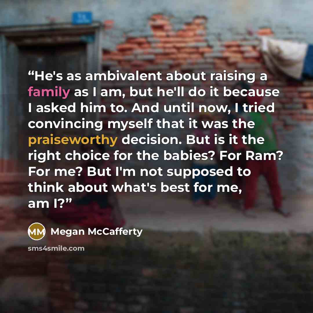 “He's as ambivalent about raising a family as I am, but he'll do it because I asked him to. And until now, I tried convincing myself that it was the praiseworthy decision. But is it the right choice for the babies? For Ram? For me? But I'm not supposed to think about what's best for me, am I?” quote by Megan McCafferty