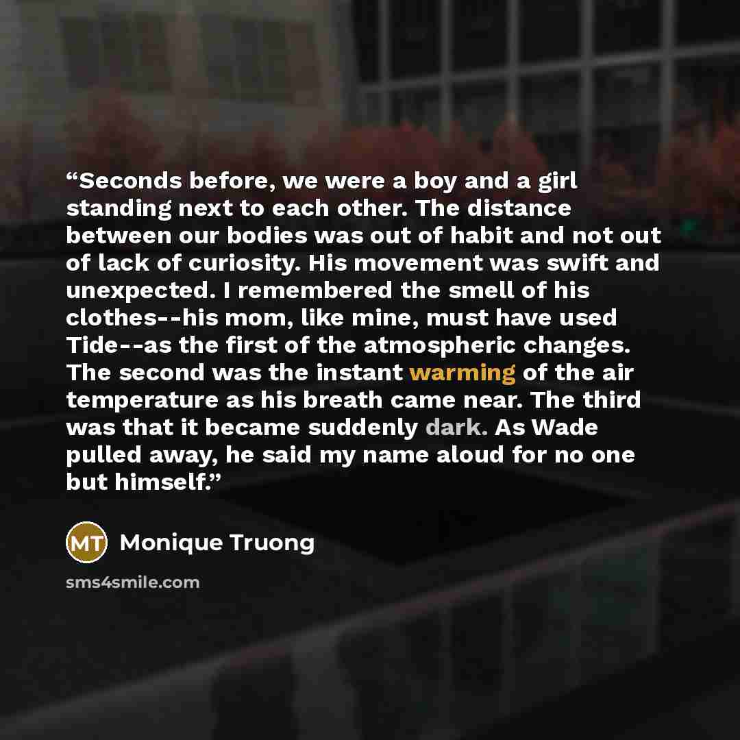 “Seconds before, we were a boy and a girl standing next to each other. The distance between our bodies was out of habit and not out of lack of curiosity. His movement was swift and unexpected. I remembered the smell of his clothes--his mom, like mine, must have used Tide--as the first of the…” quote by Monique Truong