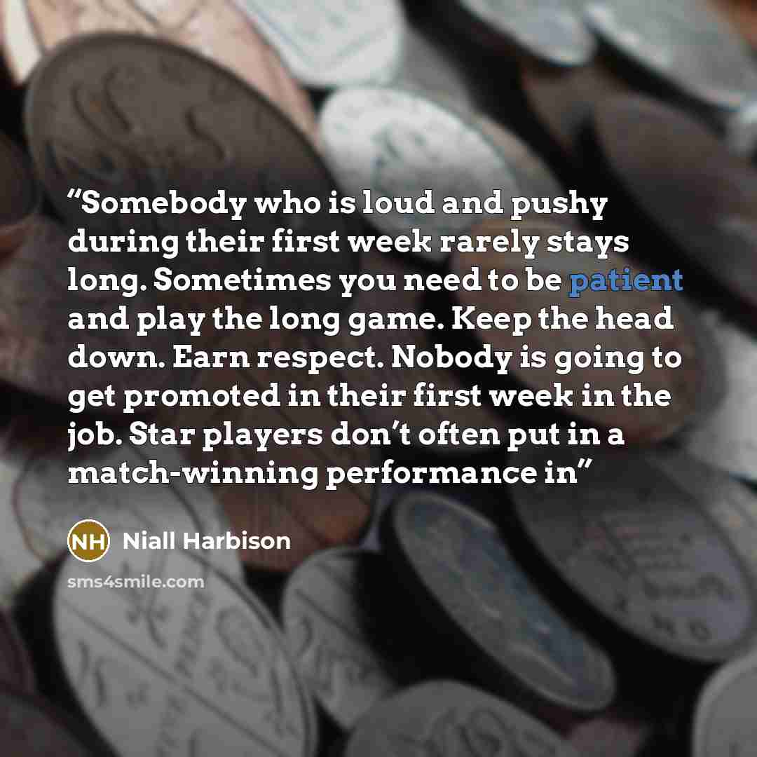 “Somebody who is loud and pushy during their first week rarely stays long. Sometimes you need to be patient and play the long game. Keep the head down. Earn respect. Nobody is going to get promoted in their first week in the job. Star players don’t often put in a match-winning performance in” quote by Niall Harbison