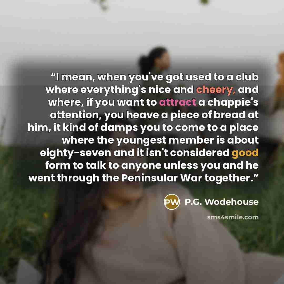 “I mean, when you've got used to a club where everything's nice and cheery, and where, if you want to attract a chappie's attention, you heave a piece of bread at him, it kind of damps you to come to a place where the youngest member is about eighty-seven and it isn't considered good form to talk…” quote by P.G. Wodehouse