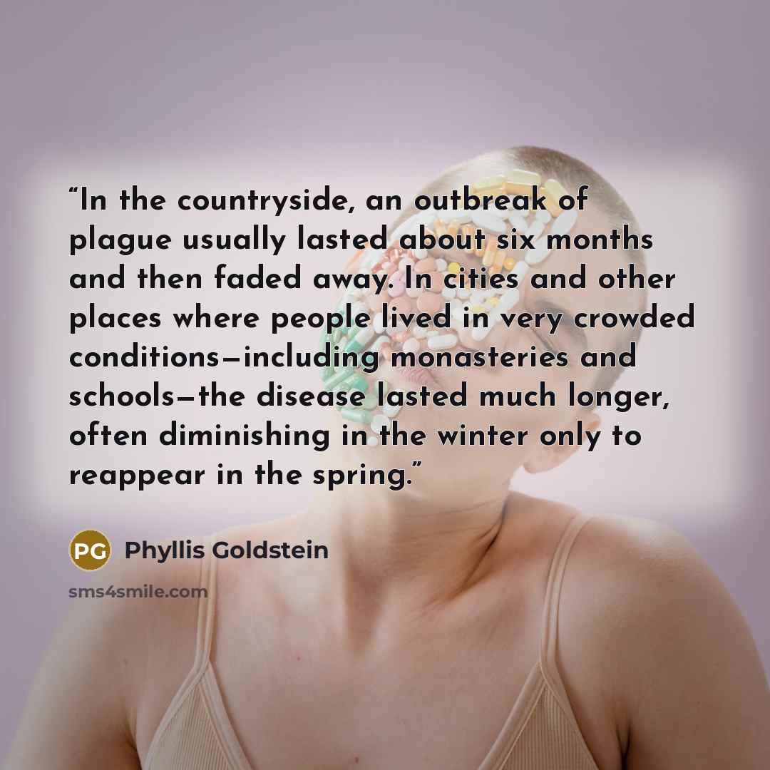 “In the countryside, an outbreak of plague usually lasted about six months and then faded away. In cities and other places where people lived in very crowded conditions—including monasteries and schools—the disease lasted much longer, often diminishing in the winter only to reappear in the spring.” quote by Phyllis Goldstein