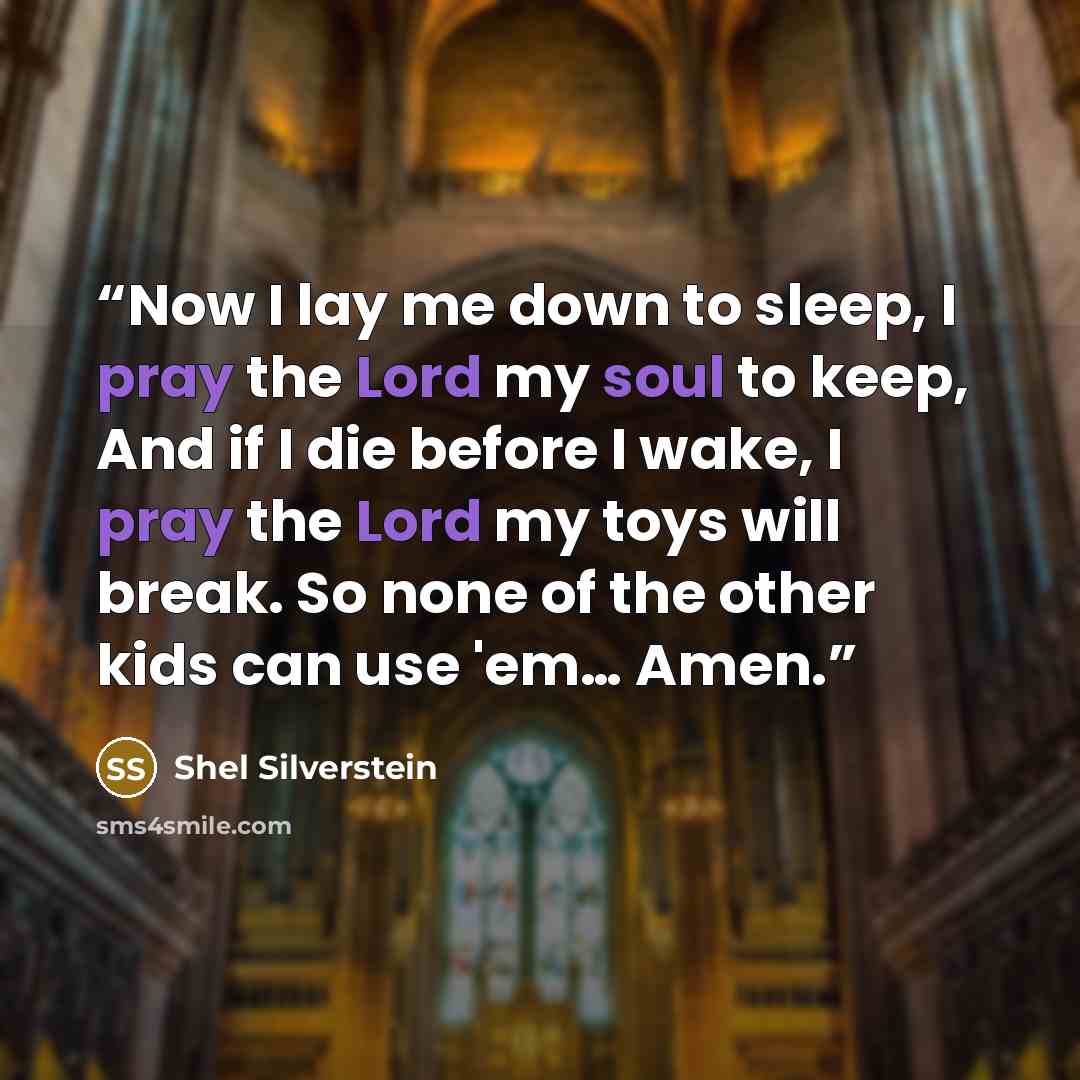 “Now I lay me down to sleep, I pray the Lord my soul to keep, And if I die before I wake, I pray the Lord my toys will break. So none of the other kids can use 'em… Amen.” quote by Shel Silverstein