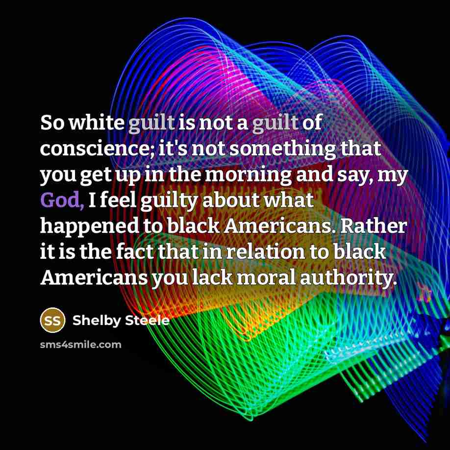 “So white guilt is not a guilt of conscience; it's not something that you get up in the morning and say, my God, I feel guilty about what happened to black Americans. Rather it is the fact that in relation to black Americans you lack moral authority.” quote by Shelby Steele