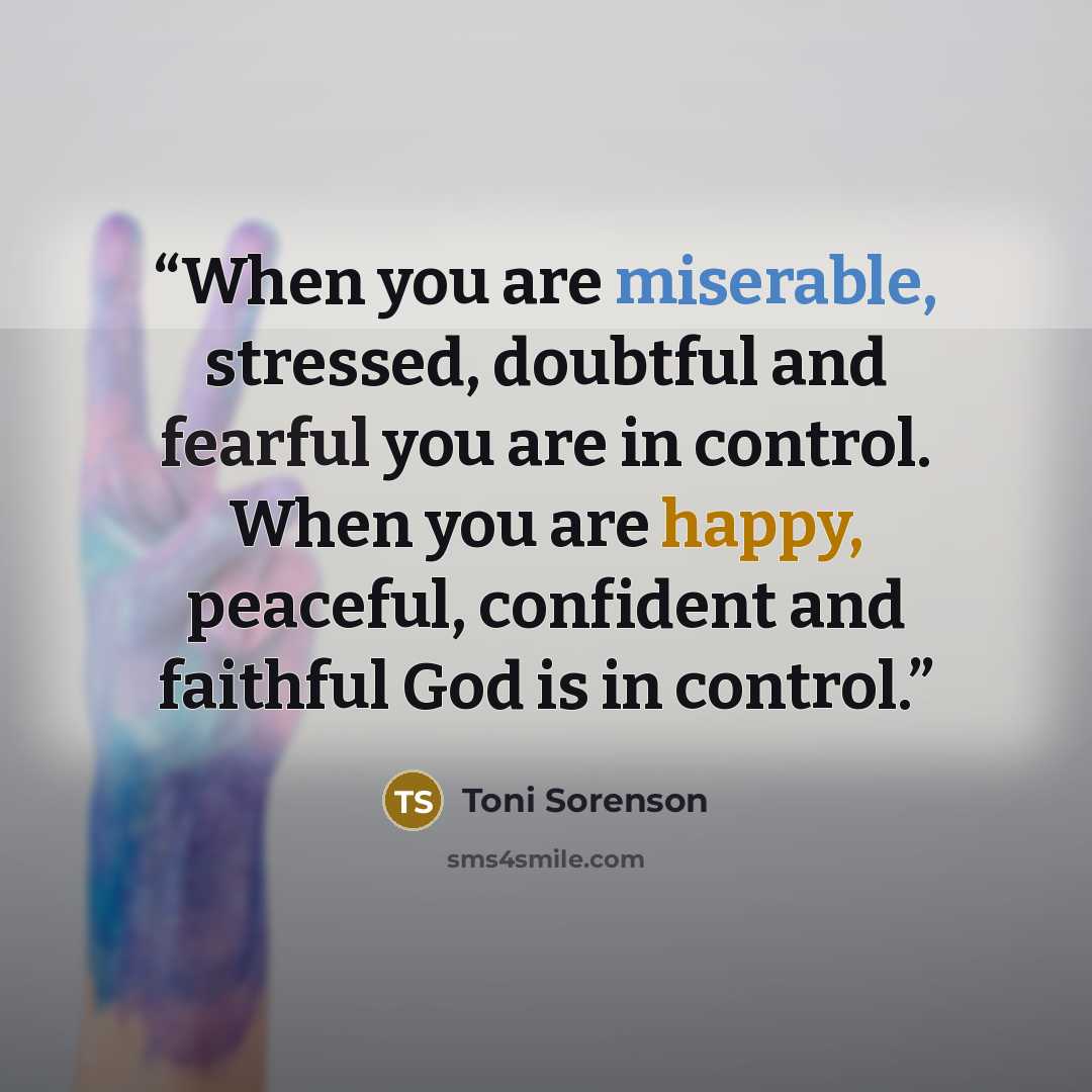 “When you are miserable, stressed, doubtful and fearful you are in control. When you are happy, peaceful, confident and faithful God is in control.” quote by Toni Sorenson
