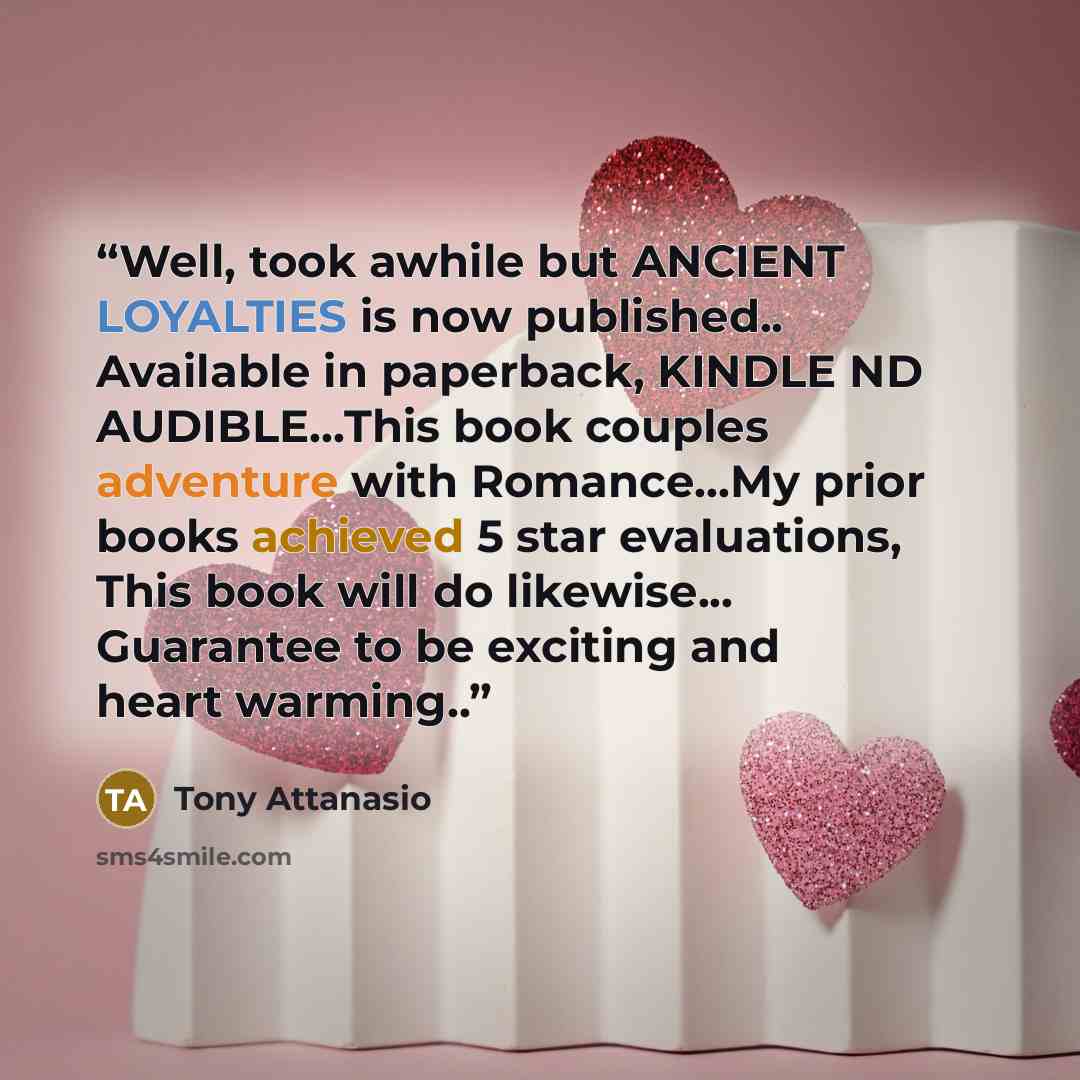 “Well, took awhile but ANCIENT LOYALTIES is now published.. Available in paperback, KINDLE ND AUDIBLE…This book couples adventure with Romance…My prior books achieved 5 star evaluations, This book will do likewise... Guarantee to be exciting and heart warming..” quote by Tony Attanasio