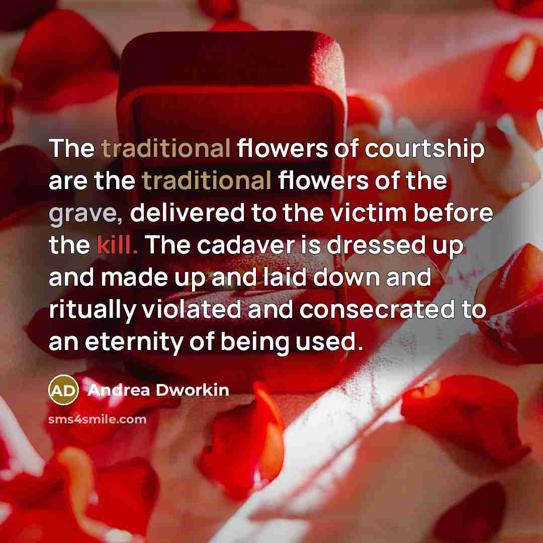 “The traditional flowers of courtship are the traditional flowers of the grave, delivered to the victim before the kill. The cadaver is dressed up and made up and laid down and ritually violated and consecrated to an eternity of being used.” quote by Andrea Dworkin