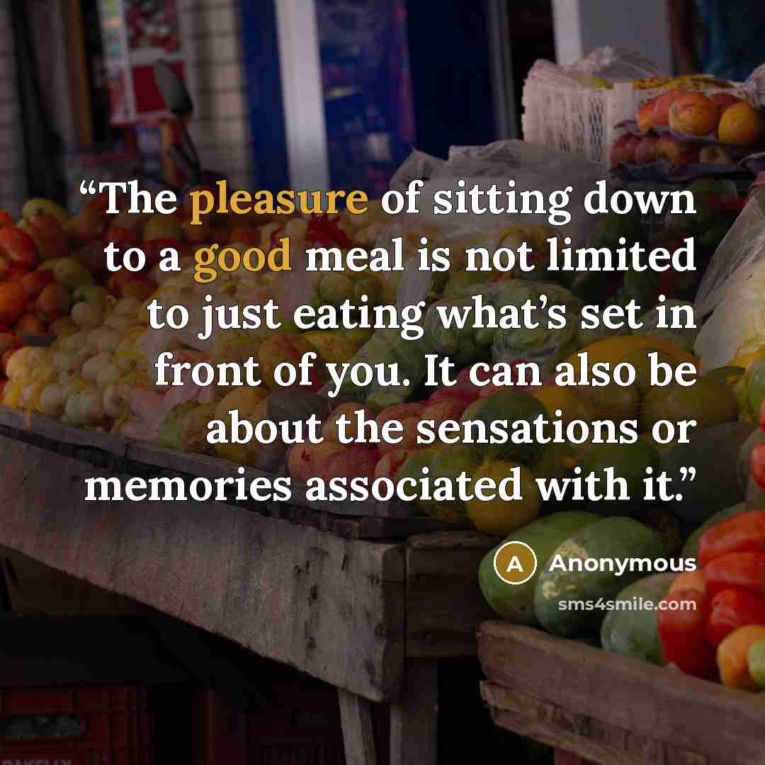 “The pleasure of sitting down to a good meal is not limited to just eating what’s set in front of you. It can also be about the sensations or memories associated with it.” quote by Anonymous