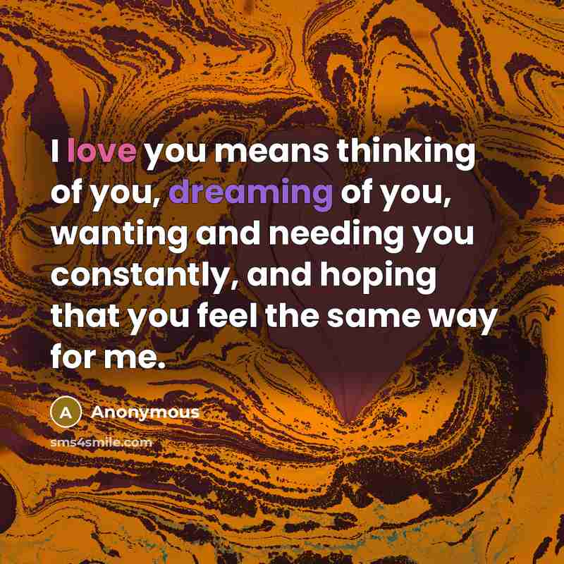 “I love you means thinking of you, dreaming of you, wanting and needing you constantly, and hoping that you feel the same way for me.” quote by Anonymous