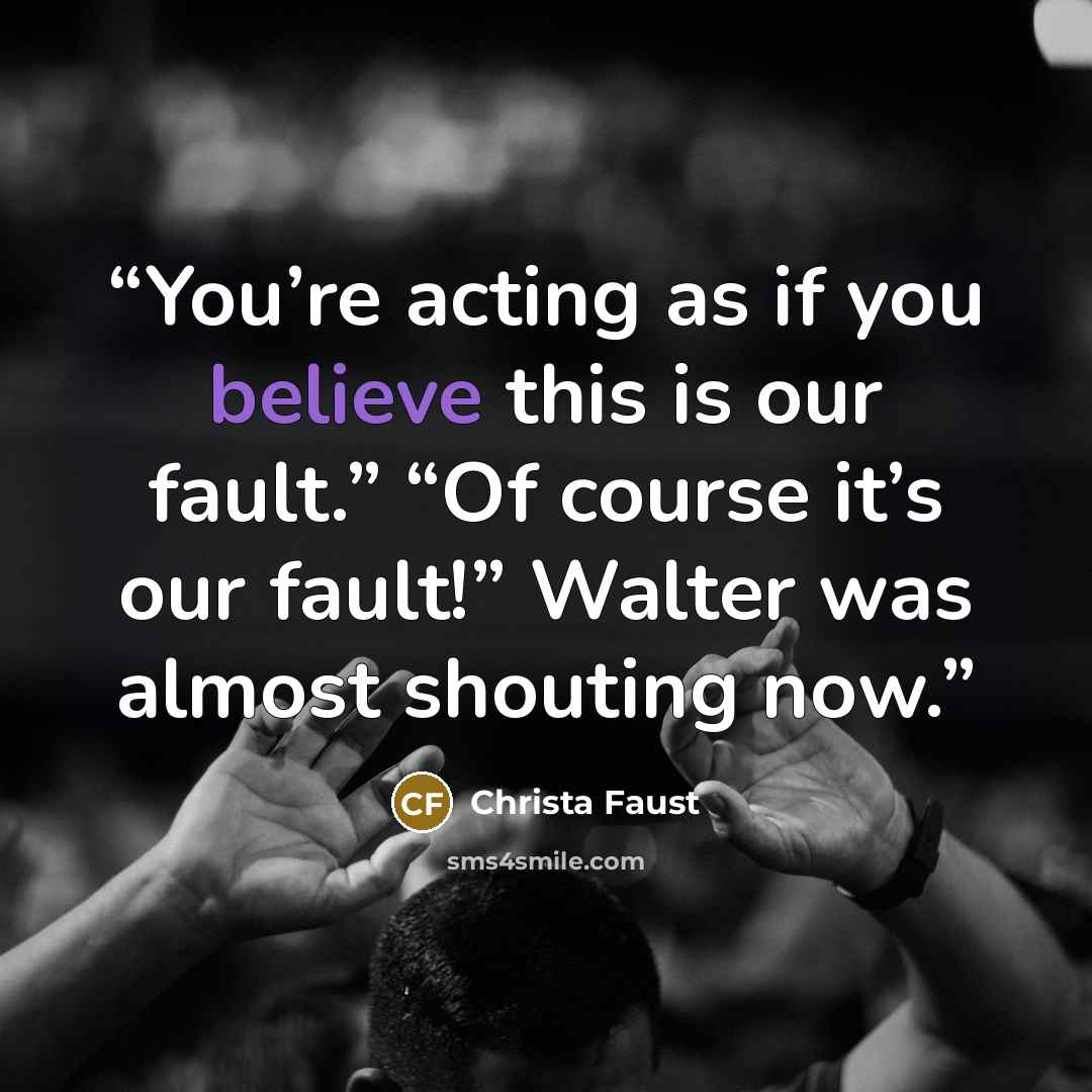 “You’re acting as if you believe this is our fault.” “Of course it’s our fault!” Walter was almost shouting now.” quote by Christa Faust