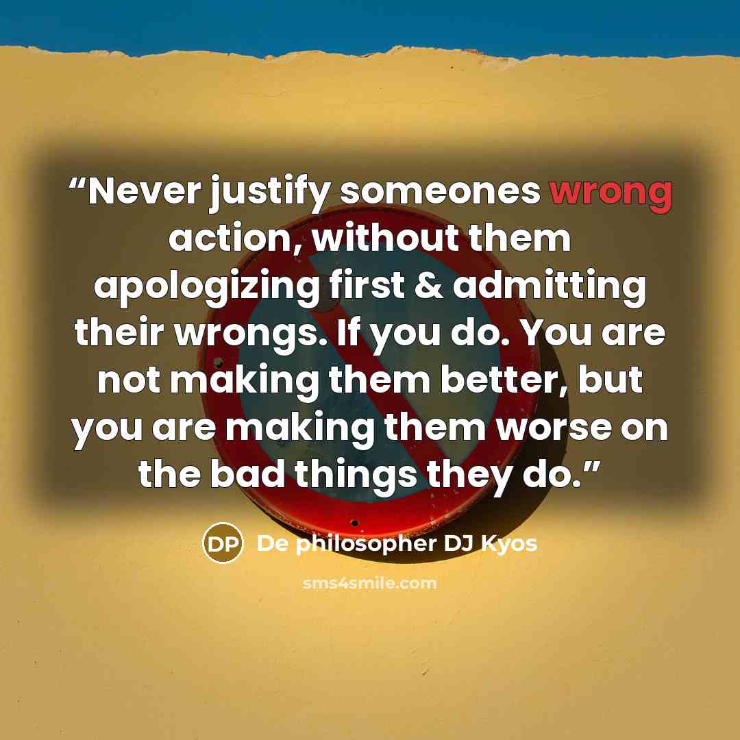 “Never justify someones wrong action, without them apologizing first & admitting their wrongs. If you do. You are not making them better, but you are making them worse on the bad things they do.” quote by De philosopher DJ Kyos
