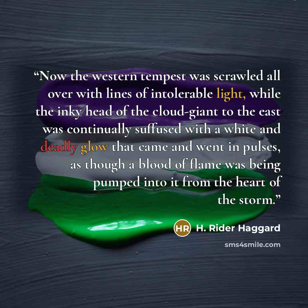 “Now the western tempest was scrawled all over with lines of intolerable light, while the inky head of the cloud-giant to the east was continually suffused with a white and deadly glow that came and went in pulses, as though a blood of flame was being pumped into it from the heart of the storm.” quote by H. Rider Haggard