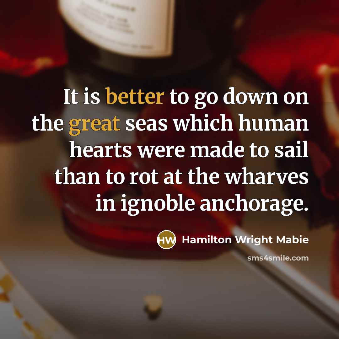 “It is better to go down on the great seas which human hearts were made to sail than to rot at the wharves in ignoble anchorage.” quote by Hamilton Wright Mabie