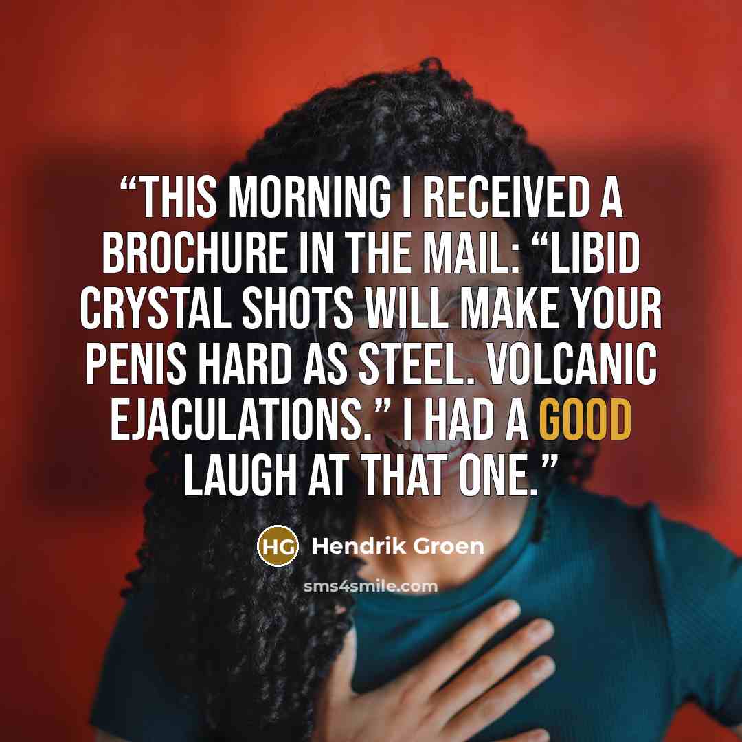 “This morning I received a brochure in the mail: “Libid Crystal Shots will make your penis hard as steel. Volcanic ejaculations.” I had a good laugh at that one.” quote by Hendrik Groen