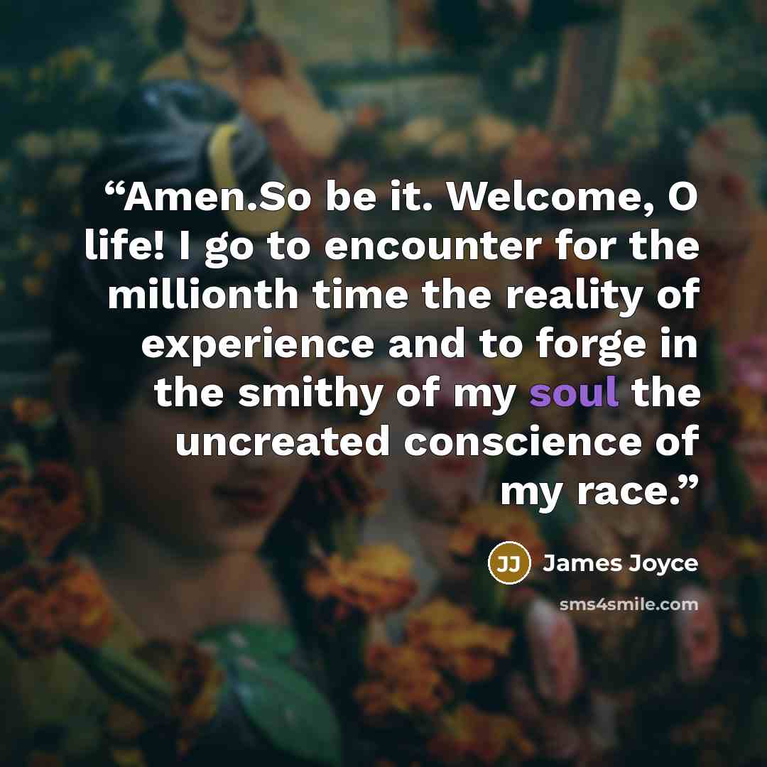 “Amen.So be it. Welcome, O life! I go to encounter for the millionth time the reality of experience and to forge in the smithy of my soul the uncreated conscience of my race.” quote by James Joyce