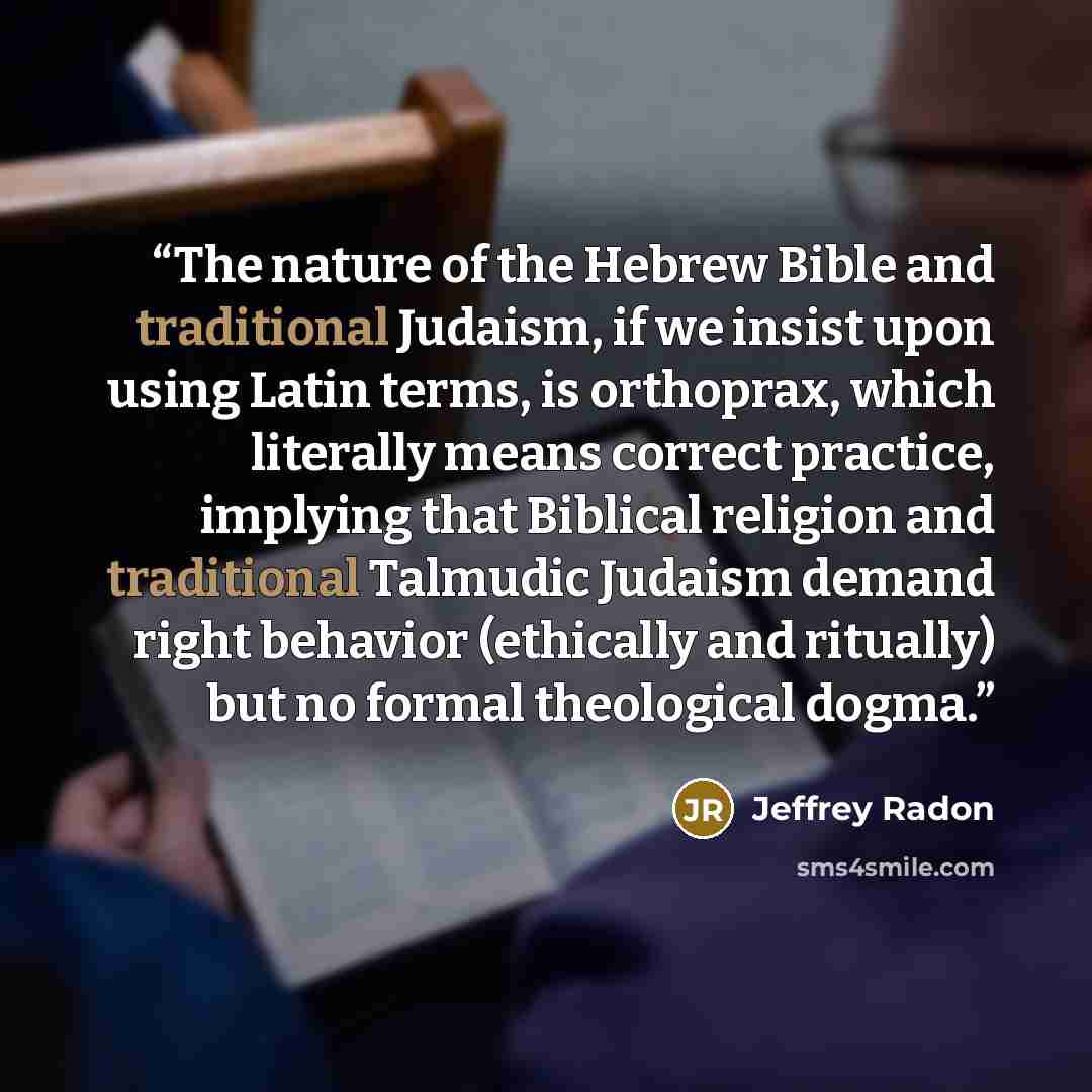 “The nature of the Hebrew Bible and traditional Judaism, if we insist upon using Latin terms, is orthoprax, which literally means correct practice, implying that Biblical religion and traditional Talmudic Judaism demand right behavior (ethically and ritually) but no formal theological dogma.” quote by Jeffrey Radon