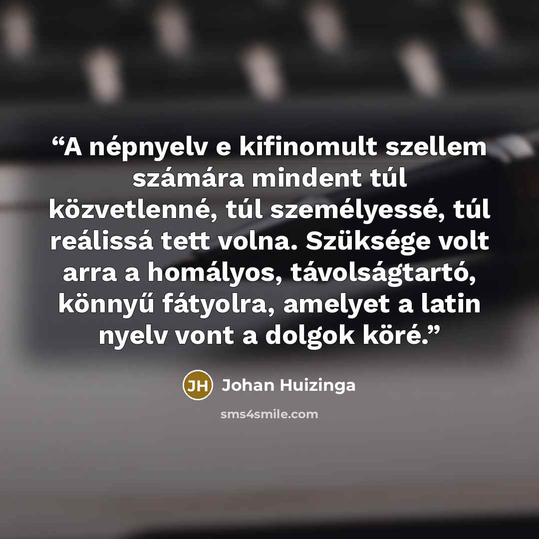 “A népnyelv e kifinomult szellem számára mindent túl közvetlenné, túl személyessé, túl reálissá tett volna. Szüksége volt arra a homályos, távolságtartó, könnyű fátyolra, amelyet a latin nyelv vont a dolgok köré.” quote by Johan Huizinga