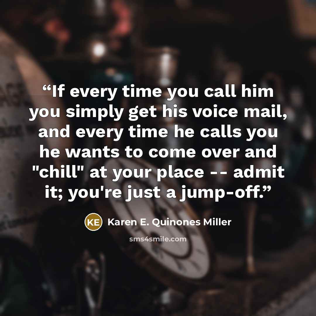 “If every time you call him you simply get his voice mail, and every time he calls you he wants to come over and "chill" at your place -- admit it; you're just a jump-off.” quote by Karen E. Quinones Miller
